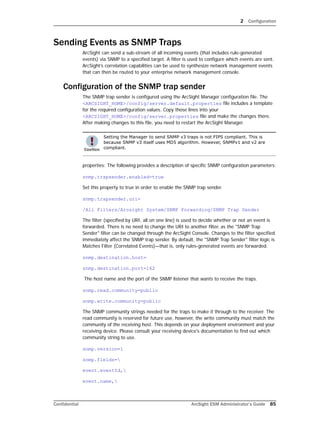 2 Configuration
Confidential ArcSight ESM Administrator’s Guide 85
Sending Events as SNMP Traps
ArcSight can send a sub-stream of all incoming events (that includes rule-generated
events) via SNMP to a specified target. A filter is used to configure which events are sent.
ArcSight’s correlation capabilities can be used to synthesize network management events
that can then be routed to your enterprise network management console.
Configuration of the SNMP trap sender
The SNMP trap sender is configured using the ArcSight Manager configuration file. The
<ARCSIGHT_HOME>/config/server.default.properties file includes a template
for the required configuration values. Copy those lines into your
<ARCSIGHT_HOME>/config/server.properties file and make the changes there.
After making changes to this file, you need to restart the ArcSight Manager.
properties: The following provides a description of specific SNMP configuration parameters:
snmp.trapsender.enabled=true
Set this property to true in order to enable the SNMP trap sender.
snmp.trapsender.uri=
/All Filters/Arcsight System/SNMP Forwarding/SNMP Trap Sender
The filter (specified by URI, all on one line) is used to decide whether or not an event is
forwarded. There is no need to change the URI to another filter, as the "SNMP Trap
Sender" filter can be changed through the ArcSight Console. Changes to the filter specified
immediately affect the SNMP trap sender. By default, the "SNMP Trap Sender" filter logic is
Matches Filter (Correlated Events)—that is, only rules-generated events are forwarded.
snmp.destination.host=
snmp.destination.port=162
The host name and the port of the SNMP listener that wants to receive the traps.
snmp.read.community=public
snmp.write.community=public
The SNMP community strings needed for the traps to make it through to the receiver. The
read community is reserved for future use, however, the write community must match the
community of the receiving host. This depends on your deployment environment and your
receiving device. Please consult your receiving device's documentation to find out which
community string to use.
snmp.version=1
snmp.fields=
event.eventId,
event.name,
Setting the Manager to send SNMP v3 traps is not FIPS compliant. This is
because SNMP v3 itself uses MD5 algorithm. However, SNMPv1 and v2 are
compliant.
 