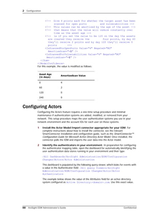 2 Configuration
88 ArcSight ESM Administrator’s Guide Confidential
<!-- Give 4 points each for whether the target asset has been
scanned for open ports and vulnerabilities -->
<!-- This values can be amortized by the age of the asset -->
<!-- that means that the value will reduce constantly over
time as the asset age -->
<!-- ie if you set the value to be 120 on the day the assets
are created they receive the four points, by day 60
they'll receive 2 points and by day 120 they'll receive 0
points -->
<IsScannedForOpenPorts Value="4" Negated="NO" 
AmortizeScan="-1" />
<IsScannedForVulnerabilities Value="4" Negated="NO"
AmortizeScan="-1" />
</Sum>
</ModelConfidence>
For this example, the value is modified as follows:
Configuring Actors
Configuring the Actors feature requires a one-time setup procedure and minimal
maintenance if authentication systems are added, modified, or removed from your
network. This setup procedure maps the user authentication systems you use in your
network environment and the account IDs for each user on those systems.
1 Install the Actor Model Import connector appropriate for your IDM. For
complete instructions about how to install the connector, see the relevant
SmartConnector installation and configuration guide, such as the SmartConnector™
Configuration Guide for Microsoft Active Directory Actor Model. Once installed, the
connector polls the IDM and imports the user data into the Actor model.
2 Identify the authenticators in your environment. In preparation for configuring
the authenticator mapping table, open the dashboard for automatically identifying the
user authentication data stores running in your environment and their type:
/All Dashboards/ArcSight Administration/ESM/Configuration
Changes/Actors/Actor Administration
This dashboard is populated by the following query viewer, which looks for events with
a value in the Authenticator field: /All Query Viewers/ArcSight
Administration/ESM/Configuration Changes/Actor/Actor
Authenticators
The example below shows the value of the Attributes field for an active directory
system configured as Active Directory:<domain>.com. Use this exact value,
Asset Age 
(in days)
AmortizeScan Value
0 4
60 2
120 0
240 0
 