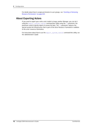 2 Configuration
92 ArcSight ESM Administrator’s Guide Confidential
For details about how to assign permissions to user groups, see “Granting or Removing
Resource Permissions” on page 659.
About Exporting Actors
If you need to export your entire actor model to image another Manager, you can do it
using the export_system_tables command-line utility using the -s parameter, the
parameter used to specify export of session list data. The -s parameter captures the
special session list infrastructure that is part of the Actor Resource Framework in addition
to the actor resources themselves.
For instructions about how to use the export_system_tables command-line utility, see
the Administrator’s Guide.
 