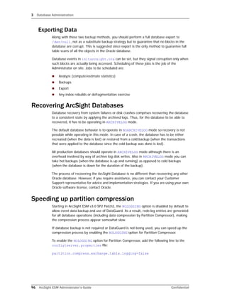 3 Database Administration
96 ArcSight ESM Administrator’s Guide Confidential
Exporting Data
Along with these two backup methods, you should perform a full database export to
/dev/null, not as a substitute backup strategy but to guarantee that no blocks in the
database are corrupt. This is suggested since export is the only method to guarantee full
table scans of all the objects in the Oracle database.
Database events in initarcsight.ora can be set, but they signal corruption only when
such blocks are actually being accessed. Scheduling of these jobs is the job of the
Administrator on site. Jobs to be scheduled are:
 Analyze (compute/estimate statistics)
 Backups
 Export
 Any index rebuilds or defragmentation exercise
Recovering ArcSight Databases
Database recovery from system failures or disk crashes comprises recovering the database
to a consistent state by applying the archived logs. Thus, for the database to be able to
recovered, it has to be operating in ARCHIVELOG mode.
The default database behavior is to operate in NOARCHIVELOG mode so recovery is not
possible while operating in this mode. In case of a crash, the database has to be either
recreated (when the data is lost) or restored from a cold backup (when the transactions
that were applied to the database since the cold backup was done is lost).
All production databases should operate in ARCHIVELOG mode although there is an
overhead involved by way of archive log disk writes. Also in ARCHIVELOG mode you can
take hot backups (when the database is up and running) as opposed to cold backups
(when the database is down for the duration of the backup).
The process of recovering the ArcSight Database is no different than recovering any other
Oracle database. However, if you require assistance, you can contact your Customer
Support representative for advice and implementation strategies. If you are using your own
Oracle software license, contact Oracle.
Speeding up partition compression
Starting in ArcSight ESM v3.0 SP2 Patch2, the NOLOGGING option is disabled by default to
allow event data backup and use of DataGuard. As a result, redo log entries are generated
for all database operations (including data compression by Partition Compressor), making
the compression process appear somewhat slow.
If database backup is not required or DataGuard is not being used, you can speed up the
compression process by enabling the NOLOGGING option for Partition Compressor.
To enable the NOLOGGING option for Partition Compressor, add the following line to the
configserver.properties file:
partition.compress.exchange.table.logging=false
 