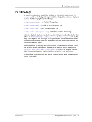 3 Database Administration
Confidential ArcSight ESM Administrator’s Guide 97
Partition logs
All log entries including the ones for the database partition utilities are written to the
server.log file on the ArcSight Manager. In addition, the partition entries are duplicated
to one of the following log files on the Manager:
partitionmanager.log—For Partition Manager logs
partitioncompressor.log—For Partition Compressor logs
partitionarchiver.log—For Partition Archiver logs
partitionstatisticsupdater.log—For Partition Statistics Updater logs
Entries in a duplicate log file are specific to a partition utility and are based on the log filters
defined in <ARCSIGHT_HOME>configserver.defaults.properties file for that
utility. These duplicate files enable you to easily browse the relevant information about a
partition utility. Additionally, these files are attached in e-mail notifications sent from the
partition management utilities.
Additional Partition Archiver logs are available on the ArcSight database machine. These
logs are more detailed than the ones available on the Manager and are duplicated to
<ARCSIGHT_HOME>logspartitionarchiver.log file on the database machine.
Unlike the duplicated Manager log files, this file is not sent in e-mail notifications.
For information about incomplete logs, see the Database section of the Troubleshooting
chapter in this guide.
 