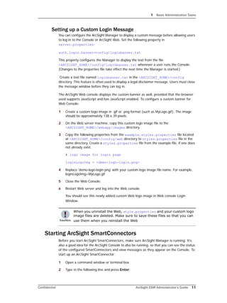 1 Basic Administration Tasks
Confidential ArcSight ESM Administrator’s Guide 11
Setting up a Custom Login Message
You can configure the ArcSight Manager to display a custom message before allowing users
to log in to the Console or ArcSight Web. Set the following property in
server.properties:
auth.login.banner=config/loginbanner.txt
This property configures the Manager to display the text from the file
<ARCSIGHT_HOME>/config/loginbanner.txt whenever a user runs the Console.
(Changes to the properties file take effect the next time the Manager is started.)
Create a text file named loginbanner.txt in the <ARCSIGHT_HOME>/config
directory. This feature is often used to display a legal disclaimer message. Users must close
the message window before they can log in.
The ArcSight Web console displays the custom banner as well, provided that the browser
used supports JavaScript and has JavaScript enabled. To configure a custom banner for
Web Console:
1 Create a custom logo image in .gif or .png format (such as MyLogo.gif). The image
should be approximately 138 x 39 pixels.
2 On the Web server machine, copy this custom logo image file to the
<ARCSIGHT_HOME>/webapp/images directory.
3 Copy the following properties from the example.styles.properties file located
at <ARCSIGHT_HOME>/config/web directory to styles.properties file in the
same directory. Create a styles.properties file from the example file, if one does
not already exist.
# logo image for login page
loginLogoImg = <demo-logo-login.png>
4 Replace 'demo-logo-login.png' with your custom logo image file name. For example,
loginLogoImg=MyLogo.gif
5 Close the Web Console.
6 Restart Web server and log into the Web console.
You should see this newly added custom Web logo image in Web console Login
Window.
Starting ArcSight SmartConnectors
Before you start ArcSight SmartConnectors, make sure ArcSight Manager is running. It’s
also a good idea for the ArcSight Console to also be running, so that you can see the status
of the configured SmartConnectors and view messages as they appear on the Console. To
start up an ArcSight SmartConnector:
1 Open a command window or terminal box.
2 Type in the following line and press Enter:
When you uninstall the Web, style.properties and your custom logo
image files are deleted. Make sure to save these files so that you can
use them when you reinstall the Web
 