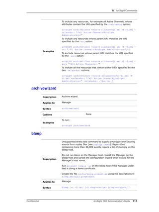 A ArcSight Commands
Confidential ArcSight ESM Administrator’s Guide 111
archivewizard
bleep
Examples
To include any resources, for example all Active Channels, whose
attributes contain the URI specified by the –relateduri option:
arcsight archivefilter -source allchannels.xml -f t0.xml -
relateduri "/All Active Channels/ArcSight
Administration/"
To include any resources whose parent URI matches the URI
specified by the –uri option:
arcsight archivefilter -source allchannels.xml -f t0.xml -
uri "/All Active Channels/ArcSight Administration/.*"
To exclude resources whose parent URI matches the URI specified
by the –xuri option:
arcsight archivefilter -source allchannels.xml -f t0.xml -
xuri "/All Active Channels/.*"
To include all the resources that contain either URIs specified by the
two –relateduri options:
arcsight archivefilter -source allchannelsFilter.xml -f
t0.xml -relateduri "/All Active Channels/ArcSight
Administration/" -relateduri .*Monitor.*
Description Archive wizard
Applies to Manager
Syntax archivewizard
Options None
Examples
To run:
arcsight archivewizard
Description
Unsupported stress test command to supply a Manager with security
events from replay files (see replayfilegen). Replay files
containing more than 30,000 events require a lot of memory on the
bleep host.
Do not run bleep on the Manager host. Install the Manager on the
bleep host and cancel the configuration wizard when it asks for the
Manager’s host name.
Run arcsight tempca –ac on the bleep host if the Manager under
test is using a demo certificate.
Create the file config/bleep.properties using the descriptions in
bleep.defaults.properties.
Applies to Manager
Syntax bleep [-c <file>] [-D <key>=<value> [<key>=<value>…]]
 