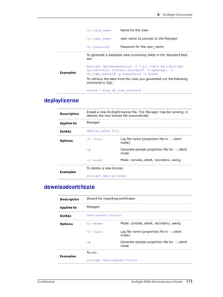 A ArcSight Commands
Confidential ArcSight ESM Administrator’s Guide 117
deploylicense
downloadcertificate
-n <view_name> Name for the view
-u <user_name> User name to connect to the Manager
-p <password> Password for the user_name
Examples
To generate a database view containing fields in the Standard field
set:
arcsight dbview-generator –f “/All Field Sets/ArcSight
System/Active Channels/Standard” –m mymanager –n
dv_view_standard –p mypassword –u myuser
To retrieve the data from the view you generated run the following
command in SQL:
select * from db_view_standard
Description
Install a new ArcSight license file. The Manager may be running; it
detects the new license file automatically
Applies to Manager
Syntax deploylicense file
Options
-f <file> Log file name (properties file in –i silent
mode)
-g Generate sample properties file for –i silent
mode
-i <mode> Mode: console, silent, recorderui, swing
Examples
To deploy a new license:
arcsight deploylicense
Description Wizard for importing certificates
Applies to Manager
Syntax downloadcertificate
Options -i <mode> Mode: console, silent, recorderui, swing
-f <file> Log file name (properties file in –i silent
mode)
-g Generate sample properties file for –i silent
mode
Examples
To run:
arcsight downloadcertificate
 