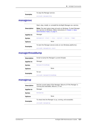 A ArcSight Commands
Confidential ArcSight ESM Administrator’s Guide 127
managersvc
managerthreaddump
managerup
Examples
To stop the Manager service:
arcsight managerstop
Description
Start, stop, install, or uninstall the ArcSight Manager as a service.
Note: The start option does not work on Windows. To start Manager
as a service on Windows, follow instructions in Chapter 1‚ Basic
Administration Tasks‚ on page 9.
Applies to Manager
Syntax managersvc {start | stop | restart | status | dump}
Options None
Examples
To start the Manager service (only on non-Windows platforms):
arcsight managersvc start
Description Script to dump the Manager's current threads
Applies to Manager
Syntax managerthreaddump
Options None
Examples
To run:
arcsight managerthreaddump
Description
Get the current state of the Manager. Returns 0 if the Manager is
running and reachable. Returns 1 if not
Applies to Manager
Syntax managerup
Options None
Examples
To check that the Manager is up, running, and accessible:
arcsight managerup
 