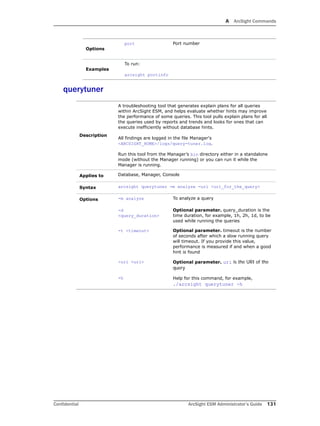 A ArcSight Commands
Confidential ArcSight ESM Administrator’s Guide 131
querytuner
Options
port Port number
Examples
To run:
arcsight portinfo
Description
A troubleshooting tool that generates explain plans for all queries
within ArcSight ESM, and helps evaluate whether hints may improve
the performance of some queries. This tool pulls explain plans for all
the queries used by reports and trends and looks for ones that can
execute inefficiently without database hints.
All findings are logged in the file Manager's
<ARCSIGHT_HOME>/logs/query-tuner.log.
Run this tool from the Manager’s bin directory either in a standalone
mode (without the Manager running) or you can run it while the
Manager is running.
Applies to Database, Manager, Console
Syntax arcsight querytuner -m analyze -uri <uri_for_the_query>
Options -m analyze To analyze a query
-d
<query_duration>
Optional parameter. query_duration is the
time duration, for example, 1h, 2h, 1d, to be
used while running the queries
-t <timeout> Optional parameter. timeout is the number
of seconds after which a slow running query
will timeout. If you provide this value,
performance is measured if and when a good
hint is found
-uri <uri> Optional parameter. uri is the URI of the
query
-h Help for this command, for example,
./arcsight querytuner -h
 