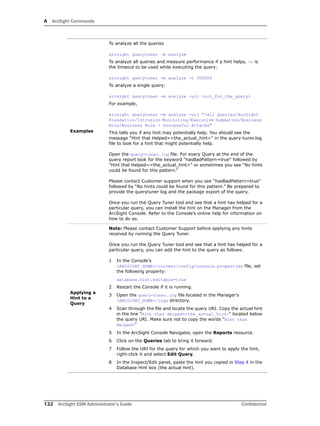 A ArcSight Commands
132 ArcSight ESM Administrator’s Guide Confidential
Examples
To analyze all the queries
arcsight querytuner –m analyze
To analyze all queries and measure performance if a hint helps, -t is
the timeout to be used while executing the query:
arcsight querytuner -m analyze -t 300000
To analyze a single query:
arcsight querytuner -m analyze -uri <uri_for_the_query>
For example,
arcsight querytuner -m analyze -uri "/All Queries/ArcSight
Foundation/Intrusion Monitoring/Executive Summaries/Business
Role/Business Role - Successful Attacks"
This tells you if any hint may potentially help. You should see the
message "Hint that Helped=<the_actual_hint>" in the query-tuner.log
file to look for a hint that might potentially help.
Open the query-tuner.log file. For every Query at the end of the
query report look for the keyword “hasBadPattern=true” followed by
"Hint that Helped=<the_actual_hint>" or sometimes you see “No hints
could be found for this pattern.”
Please contact Customer support when you see “hasBadPattern=true”
followed by “No hints could be found for this pattern.” Be prepared to
provide the querytuner log and the package export of the query.
Once you run the Query Tuner tool and see that a hint has helped for a
particular query, you can install the hint on the Manager from the
ArcSight Console. Refer to the Console’s online help for information on
how to do so.
Applying a
Hint to a
Query
Note: Please contact Customer Support before applying any hints
received by running the Query Tuner.
Once you run the Query Tuner tool and see that a hint has helped for a
particular query, you can add the hint to the query as follows:
1 In the Console's
<ARCSIGHT_HOME>/current/config/console.properties file, set
the following property:
database.hint.editable=true
2 Restart the Console if it is running.
3 Open the query-tuner.log file located in the Manager's
<ARCSIGHT_HOME>/logs directory.
4 Scan through the file and locate the query URI. Copy the actual hint
in the line "Hint that Helped=<the_actual_hint>" located below
the query URI. Make sure not to copy the words “Hint that
Helped=”
5 In the ArcSight Console Navigator, open the Reports resource.
6 Click on the Queries tab to bring it forward.
7 Follow the URI for the query for which you want to apply the hint,
right-click it and select Edit Query.
8 In the Inspect/Edit panel, paste the hint you copied in Step 4 in the
Database Hint box (the actual hint).
 