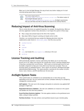 1 Basic Administration Tasks
14 ArcSight ESM Administrator’s Guide Confidential
Make sure to start ArcSight Manager this way at least once before relying on it to start
correctly during system boot or startup.
Reducing Impact of Anti-Virus Scanning
Files in certain directories are updated frequently; for example, the log directory. When an
anti-virus application monitors these directories, it can impact the system in these ways:
 Place a large and constant load on the CPU of the machine.
 Slow down ESM as frequent scanning can impede writes to disk.
Therefore, we recommend that you exclude the following directories (and any
subdirectories under them) in <ARCSIGHT_HOME> from the virus scan list:
 caches/server
 logs
 system
 tmp
 user, but include the user/agent/lib directory in the scan
 archive
License Tracking and Auditing
ESM automatically maintains a license audit history that allows you to see how many
licenses are in use. When users log into the Console they receive a warning notifying them
if they have exceeded their current license. ESM creates an internal audit event for each
licensable component to help users track which areas have been exceeded. There are
licensing reports on individual features. These reports are located in /All Reports/ArcSight
Administration/ESM/Licensing/. The reports provide a summary for the number of Actors,
Assets, Users, Devices, and EPS identified over the last week.
ArcSight System Tasks
These system tasks are scheduled to run automatically one or more times per day,
depending on the task. You can control some of these schedules indirectly, for example by
changing the retention period.
AUP Updater: This task runs in the manager and pushes to connectors any updated AUP
packages it might have.
Dependent Resource Validator: This task runs validations on resources in the system
and disables the ones that have problems.
Event Partition Statistics Updator: This task updates statistics on the partitioned event
tables, acting on today's partition.
Partition Archiver: This task archives event partitions based on your retention policy.
The script output goes to
<ARCSIGHT_HOME>/logs/default/server.script.log. The stdout output of
the ArcSight Manager goes to
<ARCSIGHT_HOME>/logs/default/server.std.log. ArcSight recommends
that you tail these two files to identify the cause of any startup failures.
 