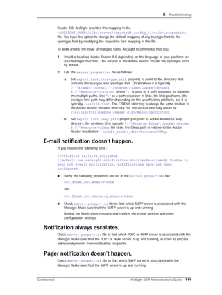 B Troubleshooting
Confidential ArcSight ESM Administrator’s Guide 149
Reader 8.0. ArcSight provides this mapping in the
<ARCSIGHT_HOME>/i18n/server/reportpdf_config_<locale>.properties
file. You have the option to change the default mapping of any truetype font to the
opentype font by modifying the respective font mapping in this file.
To work around the issue of mangled fonts, ArcSight recommends that you:
1 Install a localized Adobe Reader 8.0 depending on the language of your platform on
your Manager machine. This version of the Adobe Reader installs the opentype fonts
by default.
2 Edit the server.properties file as follows:
a Set report.font.truetype.path property to point to the directory that
contains the truetype and opentype font. On Windows it is typically
C:WINNTfonts;C:Program FilesAdobeReader
8.0ResourceCIDFont where “;” is used as a path separator to separate
the multiple paths. Use “:” as a path separator in Unix. On Unix platforms, the
truetype font path may differ depending on the specific Unix platform, but it is
typically /usr/lib/font. The CIDFont directory is always the same relative to
the Adobe Reader installed directory. So, the default directory would be
/usr/lib/font:<adobe_reader_dir>/Resource/CIDFont.
b Set report.font.cmap.path property to point to Adobe Reader’s CMap
directory. On windows, it is typically C:Program FilesAdobeReader
8.0ResourceCMap. On Unix, the CMap path is relative to the Adobe
Reader installation -- <adobe_reader_dir>/Resource/CMap.
E-mail notification doesn’t happen.
If you receive the following error:
[2009-12-03 14:31:33,890][WARN
][default.com.arcsight.notification.NotifierBase][send] Unable to
send out e-mail notification, notifications have not been
configured.
 Verify the following properties are set in the server.properties file:
notifications.enable=true
and
notifications.incoming.enable=true
 Check server.properties file to find which SMTP server is associated with the
Manager. Make sure that the SMTP server is up and running.
Review the Notification resource and confirm the e-mail address and other
configuration settings.
Notification always escalates.
Check server.properties file to find which POP3 or IMAP server is associated with the
Manager. Make sure that the POP3 or IMAP server is up and running, in order to process
acknowledgements from notification recipients.
Pager notification doesn’t happen.
Check server.properties file to find which SNPP server is associated with the
Manager. Make sure that the SNPP server is up and running.
 