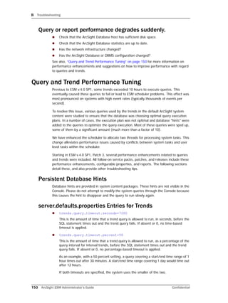 B Troubleshooting
150 ArcSight ESM Administrator’s Guide Confidential
Query or report performance degrades suddenly.
 Check that the ArcSight Database host has sufficient disk space.
 Check that the ArcSight Database statistics are up to date.
 Has the network infrastructure changed?
 Has the ArcSight Database or DBMS configuration changed?
See also, “Query and Trend Performance Tuning” on page 150 for more information on
performance enhancements and suggestions on how to improve performance with regard
to queries and trends.
Query and Trend Performance Tuning
Previous to ESM v.4.0 SP1, some trends exceeded 10 hours to execute queries. This
eventually caused these queries to fail or lead to ESM scheduler problems. This effect was
most pronounced on systems with high event rates (typically thousands of events per
second).
To resolve this issue, various queries used by the trends in the default ArcSight system
content were studied to ensure that the database was choosing optimal query execution
plans. In a number of cases, the execution plan was not optimal and database "hints" were
added to the queries to optimize the query execution. Most of these queries were sped up,
some of them by a significant amount (much more than a factor of 10).
We have enhanced the scheduler to allocate two threads for processing system tasks. This
change alleviates performance issues caused by conflicts between system tasks and user
level tasks within the scheduler.
Starting in ESM v.4.0 SP1, Patch 3, several performance enhancements related to queries
and trends were included. All follow-on service packs, patches, and releases include these
performance enhancements, configurable properties, and reports. The following sections
detail these, and also provide other troubleshooting tips.
Persistent Database Hints
Database hints are provided in system content packages. These hints are not visible in the
Console. Please do not attempt to modify the system queries through the Console because
this causes the hint to disappear and the query to run slowly again.
server.defaults.properties Entries for Trends
 trends.query.timeout.seconds=7200
This is the amount of time that a trend query is allowed to run, in seconds, before the
SQL statement times out and the trend query fails. If absent or 0, no time-based
timeout is applied.
 trends.query.timeout.percent=50
This is the amount of time that a trend query is allowed to run, as a percentage of the
query interval for interval trends, before the SQL statement times out and the trend
query fails. If absent or 0, no percentage-based timeout is applied.
As an example, with a 50 percent setting, a query covering a start/end time range of 1
hour times out after 30 minutes. A start/end time range covering 1 day would time out
after 12 hours.
If both timeouts are specified, the system uses the smaller of the two.
 