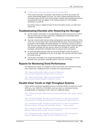 B Troubleshooting
Confidential ArcSight ESM Administrator’s Guide 151
 trends.query.failures.deactivation.threshold=3
If this many consecutive "accumulate" (not refresh) runs fail for any reason, the
system automatically disables the trend. The check is always performed after any
accumulate query run fails. Once the threshold is reached, any remaining queries to be
executed by this task are skipped. If this setting is absent or 0, the checking
mechanism is turned off.
If a trend or query is stopped because of any of the above reasons, an audit event
reflects this.
Troubleshooting Checklist after Restarting the Manager
 Use the Console Trend Editor to manually disable any trends that you do not need or
that you notice have excessive query times. Disabling these trends helps reduce
scheduler and database contention.
 Your own custom trends may have long-running queries and may be timing out. If this
is the case, use the Query Tuner tool provided with this patch. See the description on
querytuner in the ArcSight Commands appendix for instructions on how to use this
tool. Once you have identified a hint that might help, please contact Customer Support
and provide a package with your query or queries for ArcSight to examine. We
investigate and determine if database hints can improve your trend queries.
 As trend data gathering tasks wake up, the trend attempts to fill in the gaps for
missing intervals. Depending on the size of the gaps, this may take some time before
the trends catch up.
 A trend does not usually re-run any previously failed runs. If you want to re-run a
particular time, you need to manually request it from the Trend Editor.
Reports for Monitoring Trend Performance
The following new reports are available as a part of this Patch. We recommend running
these reports after installing the Patch to monitor the trend performance:
/All Reports/ArcSight Administration/Resource
Monitoring/Trends/Trend Query Runs Duration
/All Reports/ArcSight Administration/Resource
Monitoring/Trends/Skipped Scheduled Tasks
Disable these Trends on High Throughput Systems
If your system environment typically processes a very large number of events per second
(EPS) (e.g., over 1000 EPS or 100 million events per day), we recommend that you
manually disable the following 9 trends, which are enabled by default:
/All Trends/ArcSight Administration/User/ArcSight User Login Trends
– Hourly
/All Trends/ArcSight Foundation/Configuration Monitoring/Asset
Configuration Change Tracking/Host Configuration Modifications
/All Trends/ArcSight Foundation/Configuration Monitoring/Asset
Restarts/Asset Startup and Shutdown Events - Daily Trend
/All Trends/ArcSight Foundation/Configuration Monitoring/User
Account Modifications/User Account Creation
/All Trends/ArcSight Foundation/Configuration Monitoring/User
Account Modifications/User Account Modifications
 