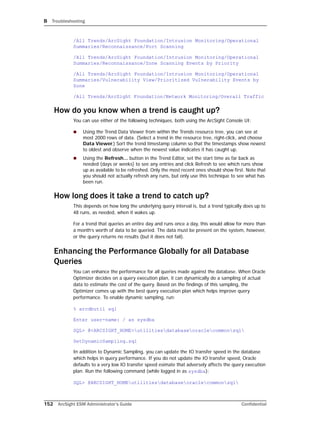 B Troubleshooting
152 ArcSight ESM Administrator’s Guide Confidential
/All Trends/ArcSight Foundation/Intrusion Monitoring/Operational
Summaries/Reconnaissance/Port Scanning
/All Trends/ArcSight Foundation/Intrusion Monitoring/Operational
Summaries/Reconnaissance/Zone Scanning Events by Priority
/All Trends/ArcSight Foundation/Intrusion Monitoring/Operational
Summaries/Vulnerability View/Prioritized Vulnerability Events by
Zone
/All Trends/ArcSight Foundation/Network Monitoring/Overall Traffic
How do you know when a trend is caught up?
You can use either of the following techniques, both using the ArcSight Console UI:
 Using the Trend Data Viewer from within the Trends resource tree, you can see at
most 2000 rows of data. (Select a trend in the resource tree, right-click, and choose
Data Viewer.) Sort the trend timestamp column so that the timestamps show newest
to oldest and observe when the newest value indicates it has caught up.
 Using the Refresh... button in the Trend Editor, set the start time as far back as
needed (days or weeks) to see any entries and click Refresh to see which runs show
up as available to be refreshed. Only the most recent ones should show first. Note that
you should not actually refresh any runs, but only use this technique to see what has
been run.
How long does it take a trend to catch up?
This depends on how long the underlying query interval is, but a trend typically does up to
48 runs, as needed, when it wakes up.
For a trend that queries an entire day and runs once a day, this would allow for more than
a month’s worth of data to be queried. The data must be present on the system, however,
or the query returns no results (but it does not fail).
Enhancing the Performance Globally for all Database
Queries
You can enhance the performance for all queries made against the database. When Oracle
Optimizer decides on a query execution plan, it can dynamically do a sampling of actual
data to estimate the cost of the query. Based on the findings of this sampling, the
Optimizer comes up with the best query execution plan which helps improve query
performance. To enable dynamic sampling, run:
% arcdbutil sql
Enter user-name: / as sysdba
SQL> @<ARCSIGHT_HOME>utilitiesdatabaseoraclecommonsql
SetDynamicSampling.sql
In addition to Dynamic Sampling, you can update the IO transfer speed in the database
which helps in query performance. If you do not update the IO transfer speed, Oracle
defaults to a very low IO transfer speed esimate that adversely affects the query execution
plan. Run the following command (while logged in as sysdba):
SQL> @ARCSIGHT_HOMEutilitiesdatabaseoraclecommonsql
 
