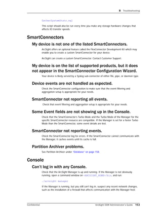 B Troubleshooting
Confidential ArcSight ESM Administrator’s Guide 153
GatherSystemStats.sql
This script should also be run every time you make any storage hardware changes that
affects IO transfer speeds.
SmartConnectors
My device is not one of the listed SmartConnectors.
ArcSight offers an optional feature called the FlexConnector Development Kit which may
enable you to create a custom SmartConnector for your device.
ArcSight can create a custom SmartConnector. Contact Customer Support.
My device is on the list of supported products, but it does
not appear in the SmartConnector Configuration Wizard.
Your device is likely served by a Syslog sub-connector of either file, pipe, or daemon type.
Device events are not handled as expected.
Check the SmartConnector configuration to make sure that the event filtering and
aggregation setup is appropriate for your needs.
SmartConnector not reporting all events.
Check that event filtering and aggregation setup is appropriate for your needs.
Some Event fields are not showing up in the Console.
Check that the SmartConnector’s Turbo Mode and the Turbo Mode of the Manager for the
specific SmartConnector resource are compatible. If the Manager is set for a faster Turbo
Mode than the SmartConnector, some event details are lost.
SmartConnector not reporting events.
Check the SmartConnector log for errors. If the SmartConnector cannot communicate with
the Manager, it caches events until its cache is full.
Partition Archiver problems.
See Partition Archiver under “Database” on page 158.
Console
Can’t log in with any Console.
Check that the ArcSight Manager is up and running. If the Manager is not obviously
running, open a command window on <ARCSIGHT_HOME>/bin, and run:
./arcsight manager
If the Manager is running, but you still can’t log in, suspect any recent network changes,
such as the installation of a firewall that affects communication with the Manager host.
 
