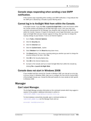B Troubleshooting
Confidential ArcSight ESM Administrator’s Guide 155
Console stops responding when sending a test SNPP
notification.
If the Console stops responding when sending a test SNPP notification, it may indicate that
the SNPP port is blocked by a firewall or packet filtering device.
Cannot log in to ArcSight Web from within the Console.
In ArcSight Console, if you click File->Launch ArcSight Web, it starts the browser within
the Console window and display the ArcSight Web login screen. Once you enter your
username and password for the Manager, you should be able to log into the Web from
within the Console. However, if inspite of entering the correct login information, you cannot
login to ArcSight Web and your browser appears to hang, then you have to change the
security settings on your browser. To do so on Internet Explorer:
1 Go to Tools->Internet Options.
2 Click the Security tab.
3 Click the Internet icon.
4 Click the Custom level... button.
5 Select Medium from the Reset to drop down menu.
6 Click Reset button. You receive a warning asking you whether you want to change the
security setting of the zone. Click Yes.
7 Click OK in the Security Options box.
8 Click OK in the Internet Options box.
9 Go back to the Console and try to restart ArcSight Web from within the Console by
clicking File->Launch ArcSight Web.
Console does not start in Windows 2008
If you installed and then started the Console in Windows 2008, you may get an error due
to access refusal. In Windows 2008, make sure to configure the User Access Control (UAC)
of the ArcSight Console user. Consult the Microsoft website for more details on UAC specific
to Windows 2008.
Manager
Can’t start Manager.
The ArcSight Manager provides information on the command console which may suggest a
solution to the problem. Additional information is written to
<ARCSIGHT_HOME>/logs/default/server.std.log.
To check database connectivity manually, open a command window on
<ARCSIGHT_HOME>/bin (on the Manager host) and run:
arcsight testdbconnection
 