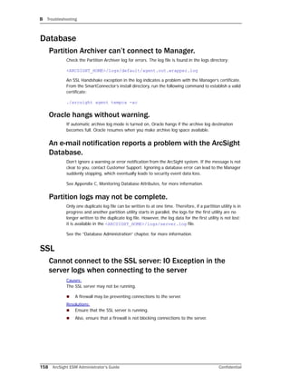 B Troubleshooting
158 ArcSight ESM Administrator’s Guide Confidential
Database
Partition Archiver can’t connect to Manager.
Check the Partition Archiver log for errors. The log file is found in the logs directory:
<ARCSIGHT_HOME>/logs/default/agent.out.wrapper.log
An SSL Handshake exception in the log indicates a problem with the Manager’s certificate.
From the SmartConnector’s install directory, run the following command to establish a valid
certificate:
./arcsight agent tempca -ac
Oracle hangs without warning.
If automatic archive log mode is turned on, Oracle hangs if the archive log destination
becomes full. Oracle resumes when you make archive log space available.
An e-mail notification reports a problem with the ArcSight
Database.
Don’t ignore a warning or error notification from the ArcSight system. If the message is not
clear to you, contact Customer Support. Ignoring a database error can lead to the Manager
suddenly stopping, which eventually leads to security event data loss.
See Appendix C, Monitoring Database Attributes, for more information.
Partition logs may not be complete.
Only one duplicate log file can be written to at one time. Therefore, if a partition utility is in
progress and another partition utility starts in parallel, the logs for the first utility are no
longer written to the duplicate log file. However, the log data for the first utility is not lost;
it is available in the <ARCSIGHT_HOME>/logs/server.log file.
See the “Database Administration” chapter, for more information.
SSL
Cannot connect to the SSL server: IO Exception in the
server logs when connecting to the server
Causes:
The SSL server may not be running.
 A firewall may be preventing connections to the server.
Resolutions:
 Ensure that the SSL server is running.
 Also, ensure that a firewall is not blocking connections to the server.
 