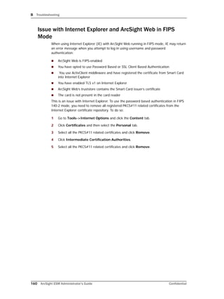 B Troubleshooting
160 ArcSight ESM Administrator’s Guide Confidential
Issue with Internet Explorer and ArcSight Web in FIPS
Mode
When using Internet Explorer (IE) with ArcSight Web running in FIPS mode, IE may return
an error message when you attempt to log in using username and password
authentication:
 ArcSight Web is FIPS-enabled
 You have opted to use Password Based or SSL Client Based Authentication
 You use ActivClient middleware and have registered the certificate from Smart Card
into Internet Explorer
 You have enabled TLS v1 on Internet Explorer
 ArcSight Web’s truststore contains the Smart Card issuer’s certificate
 The card is not present in the card reader
This is an issue with Internet Explorer. To use the password based authentication in FIPS
140-2 mode, you need to remove all registered PKCS#11 related certificates from the
Internet Explorer certificate repository. To do so:
1 Go to Tools->Internet Options and click the Content tab.
2 Click Certificates and then select the Personal tab.
3 Select all the PKCS#11 related certificates and click Remove.
4 Click Intermediate Certification Authorities.
5 Select all the PKCS#11 related certificates and click Remove.
 