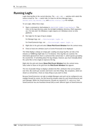 D The Logfu Utility
168 ArcSight ESM Administrator’s Guide Confidential
Running Logfu
Logfu finds log files in the current directory. The –a or –m or –c switches tell it which file
names to look for. The –m switch tells it to look for all three Manager logs—
server.std.log, server.log, and server.status.log—for example.
To run Logfu, follow these steps:
1 Open a command or shell window in <ARCSIGHT_HOME>/logs/default. This
refers to the logs directory under the ArcSight installation directory. (Path separators
are / for Unix and  for Windows.) Logfu requires an X Windows server on Unix
platforms.
2 Run logfu for the type of log to analyze:
For Manager logs, run: ../bin/arcsight logfu –m
For SmartConnector logs, run: ../bin/arcsight agent logfu –a
3 Right-click in the grid and select Show Plot/Event Window from the context menu.
4 Check at least one attribute (such as Events Processed) to be displayed.
The initial display is always an empty grid. Loading very large log files can take a few
minutes (a 100MB log might take 5 or 10 minutes). Once log files are scanned, the
information gleaned from them is cached (in files named data.*), which speeds up loading
the second time. If something about the log changes, however, you must manually delete
the cache files to force logfu to reprocess the log.
Right-click the grid and choose Show Plot/Event Window from the context menu.
Select what to show on the grid from the Plot/Event Window that appears.
The tree of possible things to display is divided into Plot—attributes that can be plotted
over time, like events per second—and Event—one-time things, like exceptions, which are
shown as vertical lines. Check as many things as you want to show.
Because SmartConnectors can talk to multiple Managers and each can be configured to use
multiple threads for events, the Plot hierarchy includes nodes for each SmartConnector and
each Manager. Within the SmartConnector, threads are named E0, E1, and so on. Each
SmartConnector has one heartbeat thread (H0) as well. Different types of SmartConnector
 