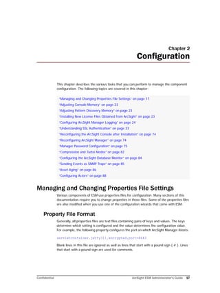 Confidential ArcSight ESM Administrator’s Guide 17
Chapter 2
Configuration
This chapter describes the various tasks that you can perform to manage the component
configuration. The following topics are covered in this chapter:
Managing and Changing Properties File Settings
Various components of ESM use properties files for configuration. Many sections of this
documentation require you to change properties in those files. Some of the properties files
are also modified when you use one of the configuration wizards that come with ESM.
Property File Format
Generally, all properties files are text files containing pairs of keys and values. The keys
determine which setting is configured and the value determines the configuration value.
For example, the following property configures the port on which ArcSight Manager listens:
servletcontainer.jetty311.encrypted.port=8443
Blank lines in this file are ignored as well as lines that start with a pound sign ( # ). Lines
that start with a pound sign are used for comments.
“Managing and Changing Properties File Settings” on page 17
“Adjusting Console Memory” on page 23
“Adjusting Pattern Discovery Memory” on page 23
“Installing New License Files Obtained from ArcSight” on page 23
“Configuring ArcSight Manager Logging” on page 24
“Understanding SSL Authentication” on page 33
“Reconfiguring the ArcSight Console after Installation” on page 74
“Reconfiguring ArcSight Manager” on page 74
“Manager Password Configuration” on page 75
“Compression and Turbo Modes” on page 82
“Configuring the ArcSight Database Monitor” on page 84
“Sending Events as SNMP Traps” on page 85
“Asset Aging” on page 86
“Configuring Actors” on page 88
 