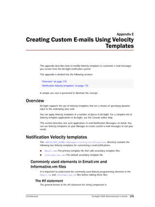 Confidential ArcSight ESM Administrator’s Guide 175
Appendix E
Creating Custom E-mails Using Velocity
Templates
This appendix describes how to modify Velocity templates to customize e-mail messages
you receive from the ArcSight notification system.
This appendix is divided into the following sections:
A sample use case is presented to illustrate the concept.
Overview
ArcSight supports the use of Velocity templates that are a means of specifying dynamic
input to the underlying Java code.
You can apply Velocity templates in a number of places in ArcSight. For a complete list of
Velocity template applications in ArcSight, see the Console online Help.
This section describes one such application—E-mail Notification Messages—in detail. You
can use Velocity templates on your Manager to create custom e-mail messages to suit your
needs.
Notification Velocity templates
The <ARCSIGHT_HOME>/Manager/config/notifications directory contains the
following two Velocity templates for customizing e-mail notifications:
 Email.vm—The primary template file that calls secondary template files.
 Informative.vm—The default secondary template file.
Commonly used elements in Email.vm and
Informative.vm files
It is important to understand the commonly used Velocity programming elements in the
Email.vm and Informative.vm files before editing these files.
The #if statement
The general format of the #if statement for string comparison is:
“Overview” on page 175
“Notification Velocity templates” on page 175
 