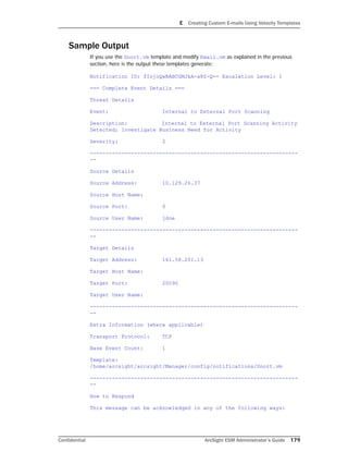 E Creating Custom E-mails Using Velocity Templates
Confidential ArcSight ESM Administrator’s Guide 179
Sample Output
If you use the Snort.vm template and modify Email.vm as explained in the previous
section, here is the output these templates generate:
Notification ID: fInjoQwBABCGMJkA-a8Z-Q== Escalation Level: 1
=== Complete Event Details ===
Threat Details
Event: Internal to External Port Scanning
Description: Internal to External Port Scanning Activity
Detected; Investigate Business Need for Activity
Severity: 2
------------------------------------------------------------------
--
Source Details
Source Address: 10.129.26.37
Source Host Name:
Source Port: 0
Source User Name: jdoe
------------------------------------------------------------------
--
Target Details
Target Address: 161.58.201.13
Target Host Name:
Target Port: 20090
Target User Name:
------------------------------------------------------------------
--
Extra Information (where applicable)
Transport Protocol: TCP
Base Event Count: 1
Template:
/home/arcsight/arcsight/Manager/config/notifications/Snort.vm
------------------------------------------------------------------
--
How to Respond
This message can be acknowledged in any of the following ways:
 