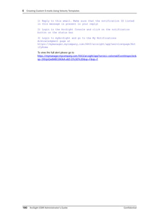 E Creating Custom E-mails Using Velocity Templates
180 ArcSight ESM Administrator’s Guide Confidential
1) Reply to this email. Make sure that the notification ID listed
in this message is present in your reply)
2) Login to the ArcSight Console and click on the notification
button on the status bar
3) Login to myArcSight and go to the My Notifications
Acknowledgment page at
https://mymanager.mycompany.com:9443/arcsight/app?service=page/Not
ifyHome
To view the full alert please go to
https://mymanager.mycompany.com:9443/arcsight/app?service=external/EventInspector&
sp=SfInjoQwBABCGMJkA-a8Z-Q%3D%3D&sp=F&sp=F
 