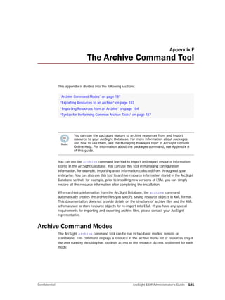 Confidential ArcSight ESM Administrator’s Guide 181
Appendix F
The Archive Command Tool
This appendix is divided into the following sections:
You can use the archive command line tool to import and export resource information
stored in the ArcSight Database. You can use this tool in managing configuration
information, for example, importing asset information collected from throughout your
enterprise. You can also use this tool to archive resource information stored in the ArcSight
Database so that, for example, prior to installing new versions of ESM, you can simply
restore all the resource information after completing the installation.
When archiving information from the ArcSight Database, the archive command
automatically creates the archive files you specify, saving resource objects in XML format.
This documentation does not provide details on the structure of archive files and the XML
schema used to store resource objects for re-import into ESM. If you have any special
requirements for importing and exporting archive files, please contact your ArcSight
representative.
Archive Command Modes
The ArcSight archive command tool can be run in two basic modes, remote or
standalone. This command displays a resource in the archive menu list of resources only if
the user running the utility has top-level access to the resource. Access is different for each
mode.
“Archive Command Modes” on page 181
“Exporting Resources to an Archive” on page 183
“Importing Resources from an Archive” on page 184
“Syntax for Performing Common Archive Tasks” on page 187
You can use the packages feature to archive resources from and import
resource to your ArcSight Database. For more information about packages
and how to use them, see the Managing Packages topic in ArcSight Console
Online Help. For information about the packages command, see Appendix A
of this guide.
 