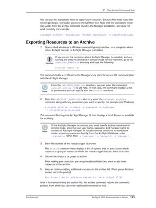F The Archive Command Tool
Confidential ArcSight ESM Administrator’s Guide 183
You can use the standalone mode to export user resources. Because this mode runs with
system privileges, it provides access to the full User tree. Note that the standalone mode
only works from the archive command found in the Manager installation, and does not
work remotely. For example:
arcsight archive -standalone -format exportuser -f exportusers.xml
Exporting Resources to an Archive
1 Open a shell window or a Windows command prompt window, on a computer where
either ArcSight Console or ArcSight Manager is installed.
This command adds a certificate to the Manager’s key store for secure SSL communication
with the ArcSight Manager.
2 From the <ARCSIGHT_HOME>/bin directory, enter the arcsight archive
command along with any parameters you want to specify. For example (on Windows):
arcsight archive -u admin -p password -m hostname
-f c:archivearchive.xml
This command first logs into ArcSight Manager. It then displays a list of Resources available
for archiving.
3 Enter the number of the resource type to archive.
The archive command now displays a list of options that let you choose which
resource or group of resources within the resource type that you want to archive.
4 Choose the resource or group to archive.
After making your selection, you are prompted whether you want to add more
resources to the archive.
5 You can continue adding additional resources to the archive list. When you’ve finished,
answer no to the prompt
Would you like to add more values to the archive? (Y/N)
After it is finished writing the archive file, the archive command returns the command
prompt, from which you can enter additional commands or exit.
If you are on the computer where ArcSight Manager is installed, and are
running the archive command in remote mode for the first time, go to the
<ARCSIGHT_HOME>/bin directory and type the following:
arcsight tempca –ac
From the <ARCSIGHT_HOME>/bin directory, you can enter the command,
arcsight archive -h to get help. In that case, the command displays a list
of parameters you can specify with the archive command.
If the ArcSight Manager is running, you must specify archive commands in
remote mode, entering your user name, password, and Manager name to
connect to ArcSight Manager. To run the archive command in standalone
mode, accessing resources directly from the ArcSight Database, enter 
-standalone rather than -u <username> -p <password> -m <manager>.
 