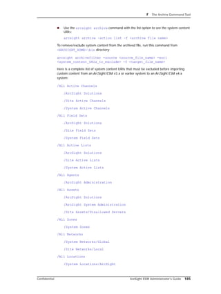 F The Archive Command Tool
Confidential ArcSight ESM Administrator’s Guide 185
 Use the arcsight archive command with the list option to see the system content
URIs:
arcsight archive –action list –f <archive file name>
To remove/exclude system content from the archived file, run this command from
<ARCSIGHT_HOME>bin directory:
arcsight archivefilter -source <source_file_name> -xuri
<system_content_URIs_to_exclude> -f <target_file_name>
Here is a complete list of system content URIs that must be excluded before importing
custom content from an ArcSight ESM v3.x or earlier system to an ArcSight ESM v4.x
system:
/All Active Channels
/ArcSight Solutions
/Site Active Channels
/System Active Channels
/All Field Sets
/ArcSight Solutions
/Site Field Sets
/System Field Sets
/All Active Lists
/ArcSight Solutions
/Site Active Lists
/System Active Lists
/All Agents
/ArcSight Administration
/All Assets
/ArcSight Solutions
/ArcSight System Administration
/Site Assets/Disallowed Servers
/All Zones
/System Zones
/All Networks
/System Networks/Global
/Site Networks/Local
/All Locations
/System Locations/ArcSight
 