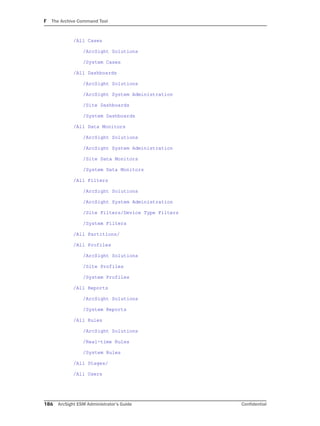 F The Archive Command Tool
186 ArcSight ESM Administrator’s Guide Confidential
/All Cases
/ArcSight Solutions
/System Cases
/All Dashboards
/ArcSight Solutions
/ArcSight System Administration
/Site Dashboards
/System Dashboards
/All Data Monitors
/ArcSight Solutions
/ArcSight System Administration
/Site Data Monitors
/System Data Monitors
/All Filters
/ArcSight Solutions
/ArcSight System Administration
/Site Filters/Device Type Filters
/System Filters
/All Partitions/
/All Profiles
/ArcSight Solutions
/Site Profiles
/System Profiles
/All Reports
/ArcSight Solutions
/System Reports
/All Rules
/ArcSight Solutions
/Real-time Rules
/System Rules
/All Stages/
/All Users
 