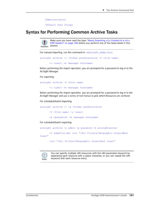F The Archive Command Tool
Confidential ArcSight ESM Administrator’s Guide 187
/Administrators
/Default User Groups
Syntax for Performing Common Archive Tasks
For manual importing, run this command in <ARCSIGHT_HOME>/bin:
arcsight archive -i -format preferarchive -f <file name>
-u <user> -m <manager hostname>
Before performing the import operation, you are prompted for a password to log in to the
ArcSight Manager.
For exporting:
arcsight archive -f <file name>
-u <user> -m <manager hostname>
Before performing the import operation, you are prompted for a password to log in to the
ArcSight Manager and use a series of text menus to pick which Resources are archived.
For scheduled/batch importing:
arcsight archive -i -q -format preferarchive
-f <file name> -u <user>
-p <password> -m <manager hostname>
For scheduled/batch exporting:
arcsight archive -u admin -p password -m arcsightserver
-f somefile.xml -uri “/All Filters/Geographic Zones/West
Coast”
-uri “/All Filters/Geographic Zones/East Coast”
Make sure you have read the topic “About Importing v3.x Content to a v4.x
ESM System” on page 184 before you perform any of the tasks listed in this
section.
You can specify multiple URI resources with the URI parameter keyword by
separating each resource with a space character, or you can repeat the URI
keyword with each resource entry.
 