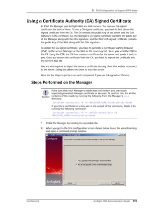G TLS Configuration to Support FIPS Mode
Confidential ArcSight ESM Administrator’s Guide 191
Using a Certificate Authority (CA) Signed Certificate
In ESM, the Manager and ArcSight Web are both servers. You can use CA-signed
certificates for both of them. To use a CA-signed certificate, you have to first obtain the
signed certificate from the CA. The CA embeds the public key of the server and the CA’s
signature in the certificate. So, the Manager’s CA-signed certificate contains the public key
of the Manager along with the CA’s signature, and the Web’s CA-signed certificate contains
the public key of the Web along with the CA’s signature.
To obtain the CA-signed certificate, you have to generate a Certificate Signing Request
(CSR) on the server (Manager or the Web as the case may be). Next, you send the CSR to
the CA. Using the CSR, the CA then creates a certificate for the server and sends it back to
you. Once you receive the certificate from the CA, you have to import the certificate into
the server’s NSS DB.
You are also required to import the server’s certificate into any client that wishes to connect
to the server. Doing this allows the client to trust the server.
Here are the steps to perform on each component if you use CA-signed certificates:
Steps Performed on the Manager
1 Install the Manager by running its executable file.
2 When you get to the first configuration screen shown below, leave the wizard running
and open a command prompt window.
Make sure that your Manager’s nssdb does not contain any previously
imported/generated Manager certificate or key pair. To confirm this, list all the
contents of the nssdb by running the following from the Manager’s /bin
directory:
./arcsight runcertutil -K -d <ARCSIGHT_HOME>/config/jetty/nssdb
If you find a certificate or a key pair in the output of the command, delete it by
running the following command:
./arcsight runcertutil -D -n <certificate-alias> -d
<ARCSIGHT_HOME>/config/jetty/nssdb
 