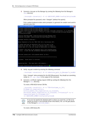 G TLS Configuration to Support FIPS Mode
192 ArcSight ESM Administrator’s Guide Confidential
3 Generate a key pair on the Manager by running the following from the Manager’s
/bin directory:
./arcsight runcertutil -G -d <ARCSIGHT_HOME>/config/jetty/nssdb
When prompted for password, enter “changeit” (without the quotes).
Enter random keyboard strokes when prompted, to generate the random seed used to
generate your key.
4 Verify key pair creation by entering the following command:
./arcsight runcertutil -K -d <absolute_path_to_Manager’s_nssdb>
Enter “changeit” when prompted for the NSS DB password. You should see something
similar to <0> rsa <key> in the output of the command.
5 Generate a certificate signing request (CSR) by running the following from the
Manager’s /bin directory:
To create a PEM ASCII format CSR file:
./arcsight runcertutil -R -s "CN=<hostname_or_IP>,
O=<Name_of_organization>,
L=<City_where_the_organization_is_located>,
ST=<State_where_organization_is_located>, C=<Country>" -a -o
<absolute_path_to_filename.csr> 
-d <ARCSIGHT_HOME>/config/jetty/nssdb
To create a DER binary file:
If you do not specify the absolute path to where you want the .csr file to be
placed (as shown in the example screen shot below), the .csr file gets placed
in the Manager’s <ARCSIGHT_HOME>.
 