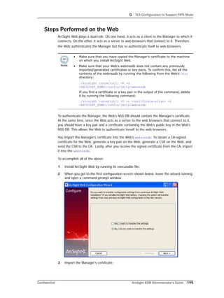 G TLS Configuration to Support FIPS Mode
Confidential ArcSight ESM Administrator’s Guide 195
Steps Performed on the Web
ArcSight Web plays a dual role. On one hand, it acts as a client to the Manager to which it
connects. On the other, it acts as a server to web browsers that connect to it. Therefore,
the Web authenticates the Manager but has to authenticate itself to web browsers.
To authenticate the Manager, the Web’s NSS DB should contain the Manager’s certificate.
At the same time, since the Web acts as a server to the web browsers that connect to it,
you should have a key pair and a certificate containing the Web’s public key in the Web’s
NSS DB. This allows the Web to authenticate iteself to the web browsers.
You import the Manager’s certificate into the Web’s webnssdb. To obtain a CA-signed
certificate for the Web, generate a key pair on the Web, generate a CSR on the Web, and
send the CSR to the CA. Lastly, after you receive the signed certificate from the CA, import
it into the webnssdb.
To accomplish all of the above:
1 Install ArcSight Web by running its executable file.
2 When you get to the first configuration screen shown below, leave the wizard running
and open a command prompt window.
3 Import the Manager’s certificate:
• Make sure that you have copied the Manager’s certificate to the machine
on which you install ArcSight Web.
• Make sure that your Web’s webnssdb does not contain any previously
imported/generated certificates or key pairs. To confirm this, list all the
contents of the webnssdb by running the following from the Web’s /bin
directory:
./arcsight runcertutil -K -d
<ARCSIGHT_HOME>/config/jetty/webnssdb
If you find a certificate or a key pair in the output of the command, delete
it by running the following command:
./arcsight runcertutil -D -n <certificate-alias> -d
<ARCSIGHT_HOME>/config/jetty/webnssdb
 