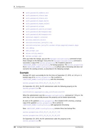 2 Configuration
20 ArcSight ESM Administrator’s Guide Confidential
 auth.password.numbers.min
 auth.password.others.max
 auth.password.others.min
 auth.password.regex.match
 auth.password.regex.reject
 auth.password.unique
 auth.password.userid.allowed
 auth.password.whitespace.max
 auth.password.whitespace.min
 external.export.interval
 process.execute.direct
 servletcontainer.jetty311.log
 servletcontainer.jetty311.socket.https.expirationwarn.days
 ssl.debug
 web.accept.ips
 whine.notify.emails
 xmlrpc.accept.ips
After you make the change, you use the manager-reload-config command to load
those changes to the Manager. Every time the manager-reload-config command is
successful, a copy of the server.properties file it loaded is placed in
<ARCSIGHT_HOME>/config/history for backup purposes. The server.properties
file in <ARCSIGHT_HOME>/config/history is suffixed with a timestamp and does not
overwrite the existing versions, as described in the following example.
Example
Manager M1 starts successfully for the first time on September 27, 2010, at 2:45 p.m. A
backup copy of its server.properties file is written to
<ARCSIGHT_HOME>/config/history with this timestamp:
server.properties.2010_09_27_14_45_27_718
On September 28, 2010, the M1 administrator adds the following property to the
server.properties file:
notification.aggregation.max_notifications=150
When the administrator runs the manager-reload-config command at 1:05 p.m. the
same day, it runs successfully because this property can be loaded dynamically.
As soon as the updated server.properties file is loaded in M1’s memory, a backup
copy of the updated server.properties file is written to
<ARCSIGHT_HOME>/config/history with appropriate timestamp.
Now, <ARCSIGHT_HOME>/config/history contains these two backup files:
server.properties.2010_09_27_14_45_27_718
server.properties.2010_09_28_01_05_40_615
On September 29, 2010, the M1 administrator adds this property to the
server.properties file:
 