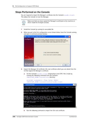 G TLS Configuration to Support FIPS Mode
200 ArcSight ESM Administrator’s Guide Confidential
Steps Performed on the Console
You are required to import the Manager’s certificate into the Console’s nssdb.client.
This allows the Console to trust the Manager.
1 Install the Console by running its executable file.
2 When you get to the first configuration screen shown below, leave the Console running
and open a command prompt window.
3 Import the Manager CA certificate CA’s root certificate which you can obtain from the
CA that signed the Manager’s certificate:
a Set the Console’s nssdb.client temporarily to non-FIPS 140-2 mode by
running the following command from the Console’s
<ARCSIGHT_HOME>currentbin directory:
arcsight runmodutil -fips false -dbdir
<ARCSIGHT_HOME>currentconfignssdb.client
b Run the following command to import the CA’s root certificate:
Make sure that you have copied the Manager’s certificate to the machine on
which install the ArcSight Console.
 