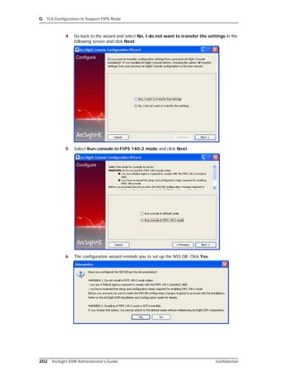 G TLS Configuration to Support FIPS Mode
202 ArcSight ESM Administrator’s Guide Confidential
4 Go back to the wizard and select No, I do not want to transfer the settings in the
following screen and click Next:
5 Select Run console in FIPS 140-2 mode and click Next.
6 The configuration wizard reminds you to set up the NSS DB. Click Yes.
 