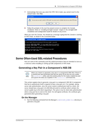 G TLS Configuration to Support FIPS Mode
Confidential ArcSight ESM Administrator’s Guide 203
7 Acknowledge that once you select the FIPS 140-2 mode, you cannot revert to the
default mode. Click Yes.
8 Follow the prompts in the next few wizard screens to complete the Console
installation. Refer to” Installing ArcSight Console” chapter in the ArcSight ESM
Installation and Configuration Guide for details on any screen.
When you start the Console. You should see a message saying that the Console is starting
in FIPS mode, as shown in the screenshot below.
Some Often-Used SSL-related Procedures
Here are some of the commonly used SSL-related procedures that are intended to serve as
a reference when installing or setting up ESM components in FIPS mode.
Generating a Key Pair in a Component’s NSS DB
This section explains how to generate a key pair in a component’s NSS DB. A component
that has to authenticate itself is required to have a key pair on it. For example, during
server-side authentication, since the server needs to authenticate itself to a client, the
server should have a key pair in its NSS DB and send its certificate which contains the
server’s public key to the client requesting it. The same is true for client-side authentication
where a key pair has to exist on the client. For self-signed certificate, the certificate gets
generated when generating a key pair.
On the Manager
1 Run the following command from the Manager’s <ARCSIGHT_HOME>/bin directory to
generate a key pair:
When you import or generate a key pair in a component’s NSS DB, if there is
a existing key pair/certificate that has the same CN as the one you create,
the runcertutil utility uses the existing alias for the newly created key pair
and ignore the alias you supplied in the runcertutil command line.
 