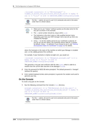 G TLS Configuration to Support FIPS Mode
204 ArcSight ESM Administrator’s Guide Confidential
./arcsight runcertutil -S -s “CN=<hostname>” -v
<number_of_months_the_certificate_should_be_valid> -n mykey -k
rsa -x -t “C,C,C” -m 1234 -d <ARCSIGHT_HOME>/config/jetty/nssdb
where the hostname is the name of the machine on which your Manager is installed
and -v is the validity period of the certificate.
For example, if your hostname is myhost.arcsight.com, you would run:
./arcsight runcertutil -S -s “CN=myhost.arcsight.com” -v 6 -n
mykey -k rsa -x -t “C,C,C” -m 1234 -d
<ARCSIGHT_HOME>/config/jetty/nssdb
This generates a key pair and certificate with the alias mykey which is valid for 6
months from the current date and time in the Manager’s nssdb.
2 Enter the password for NDSS DB when prompted. The default password is “changeit”
(without the quotes).
3 Enter random keyboard strokes when prompted, to generate the random seed used to
generate your key.
On the Console
To create a key pair on the Console:
1 Run the following command from the Console’s bin directory:
arcsight runcertutil -S -s “CN=<External_ID_of_the_user>” -v
<number_of_months_the_certificate_should_be_valid> -n mykey -k
rsa -x -t “C,C,C” -m 4975 -d
<ARCSIGHT_HOME>currentconfignssdb.client
For the -t option, be sure to use C,C,C protocols only and in the same
order that it is shown above.
• Make sure to use “mykey” (without quotes) as the alias name for the
key pair as shown in the example.
• The -m serial number should be unique within nssdb
• The hostname is the short name or fully qualified domain name
depending upon how your ESM manager name was set up when you
installed the Manager.
• Using -v to set the validity period of your certificate is optional. If
you do not use this option, the certificate will be valid for 3 months
by default. Using -v is optional. If you choose to use it, see “Setting
the Expiration Date of a Certificate” on page 212 for details.
For the -t option, be sure to use C,C,C protocols only and in the same
order that it is shown above.
 