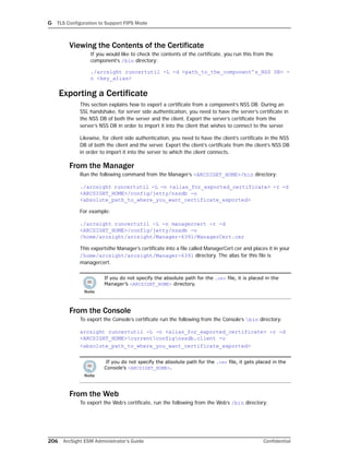 G TLS Configuration to Support FIPS Mode
206 ArcSight ESM Administrator’s Guide Confidential
Viewing the Contents of the Certificate
If you would like to check the contents of the certificate, you run this from the
component’s /bin directory:
./arcsight runcertutil -L -d <path_to_the_component’s_NSS DB> -
n <key_alias>
Exporting a Certificate
This section explains how to export a certificate from a component’s NSS DB. During an
SSL handshake, for server side authentication, you need to have the server’s certificate in
the NSS DB of both the server and the client. Export the server’s certificate from the
server’s NSS DB in order to import it into the client that wishes to connect to the server.
Likewise, for client side authentication, you need to have the client’s certificate in the NSS
DB of both the client and the server. Export the client’s certificate from the client’s NSS DB
in order to import it into the server to which the client connects.
From the Manager
Run the following command from the Manager’s <ARCSIGHT_HOME>/bin directory:
./arcsight runcertutil -L -n <alias_for_exported_certificate> -r -d
<ARCSIGHT_HOME>/config/jetty/nssdb -o
<absolute_path_to_where_you_want_certificate_exported>
For example:
./arcsight runcertutil -L -n managercert -r -d
<ARCSIGHT_HOME>/config/jetty/nssdb -o
/home/arcsight/arcsight/Manager-6391/ManagerCert.cer
This exportsthe Manager’s certificate into a file called ManagerCert.cer and places it in your
/home/arcsight/arcsight/Manager-6391 directory. The alias for this file is
managercert.
From the Console
To export the Console’s certificate run the following from the Console’s bin directory:
arcsight runcertutil -L -n <alias_for_exported_certificate> -r -d
<ARCSIGHT_HOME>currentconfignssdb.client -o
<absolute_path_to_where_you_want_certificate_exported>
From the Web
To export the Web’s certificate, run the following from the Web’s /bin directory:
If you do not specify the absolute path for the .cer file, it is placed in the
Manager’s <ARCSIGHT_HOME> directory.
If you do not specify the absolute path for the .cer file, it gets placed in the
Console’s <ARCSIGHT_HOME>.
 