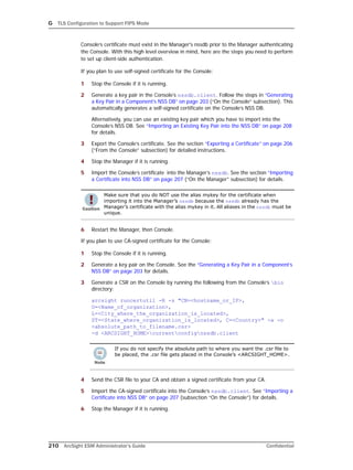 G TLS Configuration to Support FIPS Mode
210 ArcSight ESM Administrator’s Guide Confidential
Console’s certificate must exist in the Manager's nssdb prior to the Manager authenticating
the Console. With this high level overview in mind, here are the steps you need to perform
to set up client-side authentication.
If you plan to use self-signed certificate for the Console:
1 Stop the Console if it is running.
2 Generate a key pair in the Console’s nssdb.client. Follow the steps in “Generating
a Key Pair in a Component’s NSS DB” on page 203 (“On the Console” subsection). This
automatically generates a self-signed certificate on the Console’s NSS DB.
Alternatively, you can use an existing key pair which you have to import into the
Console’s NSS DB. See “Importing an Existing Key Pair into the NSS DB” on page 208
for details.
3 Export the Console’s certificate. See the section “Exporting a Certificate” on page 206
(“From the Console” subsection) for detailed instructions.
4 Stop the Manager if it is running.
5 Import the Console’s certificate into the Manager’s nssdb. See the section “Importing
a Certificate into NSS DB” on page 207 (“On the Manager” subsection) for details.
6 Restart the Manager, then Console.
If you plan to use CA-signed certificate for the Console:
1 Stop the Console if it is running.
2 Generate a key pair on the Console. See the “Generating a Key Pair in a Component’s
NSS DB” on page 203 for details.
3 Generate a CSR on the Console by running the following from the Console’s bin
directory:
arcsight runcertutil -R -s "CN=<hostname_or_IP>,
O=<Name_of_organization>,
L=<City_where_the_organization_is_located>,
ST=<State_where_organization_is_located>, C=<Country>" -a -o
<absolute_path_to_filename.csr> 
-d <ARCSIGHT_HOME>currentconfignssdb.client
4 Send the CSR file to your CA and obtain a signed certificate from your CA.
5 Import the CA-signed certificate into the Console’s nssdb.client. See “Importing a
Certificate into NSS DB” on page 207 (subsection “On the Console”) for details.
6 Stop the Manager if it is running.
Make sure that you do NOT use the alias mykey for the certificate when
importing it into the Manager’s nssdb because the nssdb already has the
Manager’s certificate with the alias mykey in it. All aliases in the nssdb must be
unique.
If you do not specify the absolute path to where you want the .csr file to
be placed, the .csr file gets placed in the Console’s <ARCSIGHT_HOME>.
 