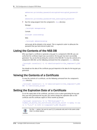 G TLS Configuration to Support FIPS Mode
212 ArcSight ESM Administrator’s Guide Confidential
webserver.privatekey.password.encrypted=<encrypted_password>
to
webserver.privatekey.password=<new_unencrypted_password>
7 Run the setup program from the component’s /bin directory:
Manager:
./arcsight managersetup
Console:
arcsight consolesetup
Web:
./arcsight webserversetup
and accept all the defaults in the wizard. This is required in order to obfuscate the
password that you had entered in plain text.
Listing the Contents of the NSS DB
After you import a certificate or generate a key pair in a component’s NSS DB, you can
verify that the certificate import was successful or the key pair has been successfully
generated. You can do this by listing the contents of the NSS DB. To view the contents of a
component’s NSS DB, run the following command from the component’s /bin directory:
./arcsight runcertutil -L -d <absolute-path-to-the_component’s_NSS
DB>
You should see the alias of the certificate you just imported or the alias for the key pair you
generated.
Veiwing the Contents of a Certificate
To view the contents of a certificate, run the following command from the component’s
/bin directory:
./arcsight runcertutil -L -d <absolute-path-to-the_component’s_NSS
DB> -n <certificate_alias>
Setting the Expiration Date of a Certificate
To set the expiry date of the certificate, you have to do so when generating the key pair.
Once you have generated the key pair, you cannot change the expiration date on the
certificate and the certificate expires in three months by default.
./arcsight runcertutil -S -s “CN=<hostname>” -v
<number_of_months_the_certificate_should_be_valid> -n mykey -k rsa
-x -t “C,C,C” -m 1234 -d <component’s_NSS DB_path>
For the -t option, be sure to use C,C,C protocols only and in the same order
that it is shown above.
 