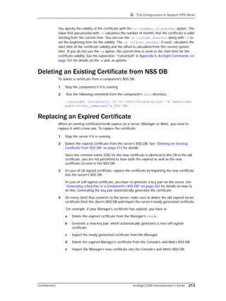 G TLS Configuration to Support FIPS Mode
Confidential ArcSight ESM Administrator’s Guide 213
You specify the validity of the certificate with the -v <number_of_months> option. The
value that you provide with -v calculates the number of months that the certificate is valid
starting from the current time. You can use the -w <offset_months> along with -v to
set the beginning time for the validity. The -w <offset_months> if used, calculates the
start time of the certificate validity and the offset is calcualted from the current system
time. If you do not use the -w option, the current time is used as the start time for the
certificate validity. See the subsection, “runcertutil” in Appendix A‚ ArcSight Commands‚ on
page 101 for details on the -v and -w options.
Deleting an Existing Certificate from NSS DB
To delete a certificate from a component’s NSS DB:
1 Stop the component if it is running.
2 Run the following command from the component’s /bin directory:
./arcsight runcertutil -D -n <certificate-alias> -d <absolute-
path-to-the_component’s_NSS DB>
Replacing an Expired Certificate
When an existing certificate/nssdb expires on a server (Manager or Web), you need to
replace it with a new one. To replace the certificate:
1 Stop the server if it is running.
2 Delete the expired certificate from the server’s NSS DB. See “Deleting an Existing
Certificate from NSS DB” on page 213 for details.
Since the common name (CN) for the new certificate is identical to the CN in the old
certificate, you are not permitted to have both the expired as well as the new
certificate co-exist in the NSS DB.
3 In case of CA-signed certificate, replace the certificate by importing the new certificate
into the server’s NSS DB.
In case of self-signed certificate, you have to generate a key pair on the server. See
“Generating a Key Pair in a Component’s NSS DB” on page 203 for details on how to
do this. Generating the key pair automatically generates the certificate.
4 On every client that connects to the server, make sure to delete the old expired server
certificate from the client’s NSS DB and import the server’s newly generated certificate.
For example, if your Manager’s certificate has expired, you have to
a Delete the expired certificate from the Manager’s nssdb.
b Generate a new key pair, which automatically generates a new self-signed
certificate.
c Export the newly generated certificate from the Manager.
d Delete the expired Manager’s certificate from the Console’s and Web’s NSS DB.
e Import the Manager’s new certificate into the Console’s and Web’s NSS DB.
 