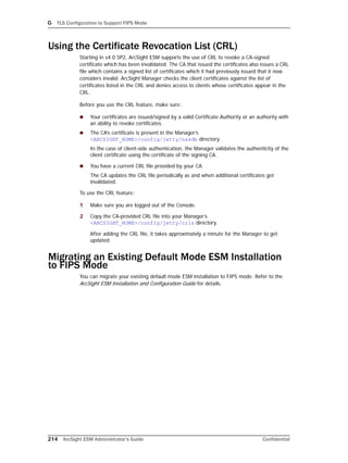 G TLS Configuration to Support FIPS Mode
214 ArcSight ESM Administrator’s Guide Confidential
Using the Certificate Revocation List (CRL)
Starting in v4.0 SP2, ArcSight ESM supports the use of CRL to revoke a CA-signed
certificate which has been invalidated. The CA that issued the certificates also issues a CRL
file which contains a signed list of certificates which it had previously issued that it now
considers invalid. ArcSight Manager checks the client certificates against the list of
certificates listed in the CRL and denies access to clients whose certificates appear in the
CRL.
Before you use the CRL feature, make sure:
 Your certificates are issued/signed by a valid Certificate Authority or an authority with
an ability to revoke certificates.
 The CA’s certificate is present in the Manager’s
<ARCSIGHT_HOME>/config/jetty/nssdb directory
In the case of client-side authentication, the Manager validates the authenticity of the
client certificate using the certificate of the signing CA.
 You have a current CRL file provided by your CA.
The CA updates the CRL file periodically as and when additional certificates get
invalidated.
To use the CRL feature:
1 Make sure you are logged out of the Console.
2 Copy the CA-provided CRL file into your Manager’s
<ARCSIGHT_HOME>/config/jetty/crls directory.
After adding the CRL file, it takes approximately a minute for the Manager to get
updated.
Migrating an Existing Default Mode ESM Installation
to FIPS Mode
You can migrate your existing default mode ESM installation to FIPS mode. Refer to the
ArcSight ESM Installation and Configuration Guide for details.
 