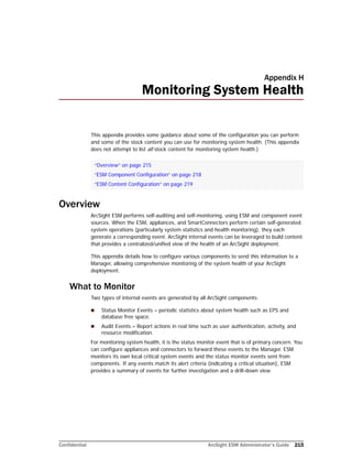 Confidential ArcSight ESM Administrator’s Guide 215
Appendix H
Monitoring System Health
This appendix provides some guidance about some of the configuration you can perform
and some of the stock content you can use for monitoring system health. (This appendix
does not attempt to list all stock content for monitoring system health.)
Overview
ArcSight ESM performs self-auditing and self-monitoring, using ESM and component event
sources. When the ESM, appliances, and SmartConnectors perform certain self-generated
system operations (particularly system statistics and health monitoring), they each
generate a corresponding event. ArcSight internal events can be leveraged to build content
that provides a centralized/unified view of the health of an ArcSight deployment.
This appendix details how to configure various components to send this information to a
Manager, allowing comprehensive monitoring of the system health of your ArcSight
deployment.
What to Monitor
Two types of internal events are generated by all ArcSight components:
 Status Monitor Events – periodic statistics about system health such as EPS and
database free space.
 Audit Events – Report actions in real time such as user authentication, activity, and
resource modification.
For monitoring system health, it is the status monitor event that is of primary concern. You
can configure appliances and connectors to forward these events to the Manager. ESM
monitors its own local critical system events and the status monitor events sent from
components. If any events match its alert criteria (indicating a critical situation), ESM
provides a summary of events for further investigation and a drill-down view.
“Overview” on page 215
“ESM Component Configuration” on page 218
“ESM Content Configuration” on page 219
 