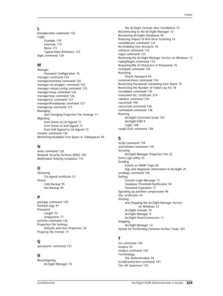 Index
Confidential ArcSight ESM Administrator’s Guide 229
L
listsubjectdns command 123
Logfu
Example 170
Intervals 173
Menu 172
Typical Data Attributes 172
logfu command 124
M
Manager
Password Configuration 75
manager command 124
managerinventory command 125
manager-no-wrapper command 125
manager-reload-config command 125
managersetup command 126
managerstop command 126
managersvc command 127
managerthreaddump command 127
managerup command 127
Managing
and Changing Properties File Settings 17
Migrating
from Demo to CA-Signed 71
from Demo to Self-Signed 71
from Self-Signed to CA-Signed 72
monitor command 128
Monitoring Available Free Space in Tablespaces 94
N
netio command 128
Network Security Services (NSS) 190
Notification Velocity templates 175
O
Obtaining
CA-signed certificate 51
Oracle
Cold Backup 95
Hot Backup 95
P
package command 129
Partition logs 97
Password
Length 75
Uniqueness 77
portinfo command 130
Properties File Settings
Defaults and User Properties 18
Property File Format 17
Q
querytuner command 131
R
Reconfiguring
ArcSight Manager 74
the ArcSight Console after Installation 74
Reconnecting to the ArcSight Manager 12
Recovering ArcSight Databases 96
Reducing Impact of Anti-Virus Scanning 14
reenableuser command 133
Re-Enabling User Accounts 78
refcheck command 133
regex command 133
Removing the ArcSight Manager Service on Windows 13
replayfilegen command 133
Requiring Mix of Characters in Passwords 76
resetpwd command 134
Resetting
Oracle Password 94
restorearchives command 134
Restricting Passwords Containing User Name 75
Restricting the Number of Failed Log Ins 78
resvalidate command 135
revocation list, certificate 214
ruledesc command 136
runcertutil 190
runcertutil command 136
runmodutil command 138
Running
ArcSight Command Script 101
ArcSight ESM 9
Logfu 168
runpk12util command 138
S
script command 139
searchindex command 139
Securing
ArcSight Manager Properties File 22
Send Logs utility 25
Sending
Events as SNMP Traps 85
logs and diagnostic information to ArcSight 25
sendlogs command 140
Setting
Custom Login Message 11
Database Threshold Notification 94
Password Expiration 77
Speeding up partition compression 96
SSL certificates 44
Starting
and Stopping the ArcSight Manager Service 
on Windows 12
ArcSight Console 10
ArcSight Manager 9
ArcSight SmartConnectors 11
Stopping
ArcSight Manager 12
Syntax for Performing Common Archive Tasks 187
T
tee command 140
tempca 43
tempca command 140
Terminology
SSL Authentication 34
testdbconnection command 141
The #if statement 175
 