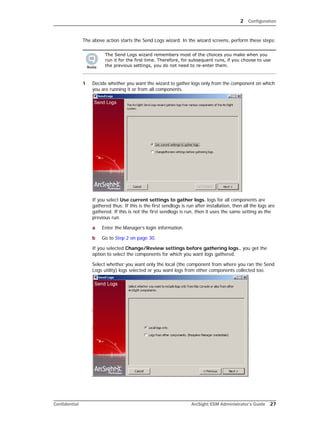 2 Configuration
Confidential ArcSight ESM Administrator’s Guide 27
The above action starts the Send Logs wizard. In the wizard screens, perform these steps:
1 Decide whether you want the wizard to gather logs only from the component on which
you are running it or from all components.
If you select Use current settings to gather logs. logs for all components are
gathered thus: If this is the first sendlogs is run after installation, then all the logs are
gathered. If this is not the first sendlogs is run, then it uses the same setting as the
previous run.
a Enter the Manager’s login information.
b Go to Step 2 on page 30.
If you selected Change/Review settings before gathering logs., you get the
option to select the components for which you want logs gathered.
Select whether you want only the local (the component from where you ran the Send
Logs utility) logs selected or you want logs from other components collected too.
The Send Logs wizard remembers most of the choices you make when you
run it for the first time. Therefore, for subsequent runs, if you choose to use
the previous settings, you do not need to re-enter them.
 