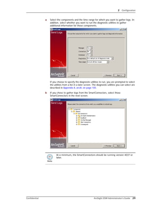 2 Configuration
Confidential ArcSight ESM Administrator’s Guide 29
a Select the components and the time range for which you want to gather logs. In
addition, select whether you want to run the diagnostic utilities to gather
additional information for those components.
If you choose to specify the diagnostic utilities to run, you are prompted to select
the utilities from a list in a later screen. The diagnostic utilities you can select are
described in Appendix A‚ arcdt‚ on page 105.
b If you chose to gather logs from the SmartConnectors, select those
SmartConnectors in the next screen.
At a minimum, the SmartConnectors should be running version 4037 or
later.
 