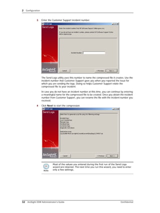 2 Configuration
32 ArcSight ESM Administrator’s Guide Confidential
3 Enter the Customer Support incident number.
The Send Logs utility uses this number to name the compressed file it creates. Use the
incident number that Customer Support gave you when you reported the issue for
which you are sending the logs. Doing so helps Customer Support relate the
compressed file to your incident.
In case you do not have an incident number at this time, you can continue by entering
a meaningful name for the compressed file to be created. Once you obtain the incident
number from Customer Support, you can rename the file with the incident number you
received.
4 Click Next to start the compression.
Most of the values you entered during the first run of the Send Logs
wizard are retained. The next time you run this wizard, you need to enter
only a few settings.
 