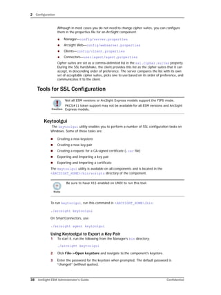 2 Configuration
38 ArcSight ESM Administrator’s Guide Confidential
Although in most cases you do not need to change cipher suites, you can configure
them in the properties file for an ArcSight component:
 Manager—config/server.properties
 Arcsight Web—config/webserver.properties
 Clients—config/client.properties
 Connectors—user/agent/agent.properties
Cipher suites are set as a comma-delimited list in the ssl.cipher.suites property.
During the SSL handshake, the client provides this list as the cipher suites that it can
accept, in descending order of preference. The server compares the list with its own
set of acceptable cipher suites, picks one to use based on its order of preference, and
communicates it to the client.
Tools for SSL Configuration
Keytoolgui
The keytoolgui utility enables you to perform a number of SSL configuration tasks on
Windows. Some of these tasks are:
 Creating a new keystore
 Creating a new key pair
 Creating a request for a CA-signed certificate (.csr file)
 Exporting and Importing a key pair
 Exporting and Importing a certificate
The keytoolgui utility is available on all components and is located in the
<ARCSIGHT_HOME>/bin/scripts directory of the component.
To run keytoolgui, run this command in <ARCSIGHT_HOME>/bin:
./arcsight keytoolgui
On SmartConnectors, use:
./arcsight agent keytoolgui
Using Keytoolgui to Export a Key Pair
1 To start it, run the following from the Manager’s bin directory:
./arcsight keytoolgui
2 Click File->Open keystore and navigate to the component’s keystore.
3 Enter the password for the keystore when prompted. The default password is
“changeit” (without quotes).
Not all ESM versions or ArcSight Express models support the FIPS mode.
PKCS#11 token support may not be available for all ESM versions and ArcSight
Express models.
Be sure to have X11 enabled on UNIX to run this tool.
 