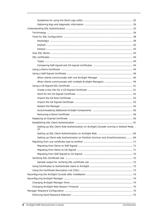 4 ArcSight ESM Administrator’s Guide Confidential
Guidelines for using the Send Logs utility ............................................................. 25
Gathering logs and diagnostic information ............................................................ 26
Understanding SSL Authentication ................................................................................... 33
Terminology ........................................................................................................... 34
Tools for SSL Configuration ...................................................................................... 38
Keytoolgui ....................................................................................................... 38
keytool ............................................................................................................ 42
tempca ............................................................................................................ 43
How SSL Works ...................................................................................................... 43
SSL certificates ....................................................................................................... 44
Types .............................................................................................................. 44
Comparing Self-signed and CA-signed certificates ................................................. 45
Using a Demo Certificate ......................................................................................... 45
Using a Self-Signed Certificate .................................................................................. 46
When clients communicate with one ArcSight Manager .......................................... 46
When clients communicate with multiple ArcSight Managers ................................... 49
Using a CA-Signed SSL Certificate ............................................................................. 51
Create a Key Pair for a CA-Signed Certificate ........................................................ 51
Send for the CA-Signed Certificate ...................................................................... 52
Import the CA Root Certificate ............................................................................ 52
Import the CA-Signed Certificate ........................................................................ 53
Restart the Manager .......................................................................................... 55
Accommodating Additional ArcSight Components .................................................. 56
Removing a Demo Certificate ............................................................................. 56
Replacing an Expired Certificate ................................................................................ 56
Establishing SSL Client Authentication ....................................................................... 57
Setting up SSL Client-Side Authentication on ArcSight Console running in Default Mode .
57
Setting up SSL Client Authentication on ArcSight Web ........................................... 64
Setting up Client-side Authentication on Partition Archiver and SmartConnectors ....... 69
Migrating from one certificate type to another ............................................................. 71
Migrating from Demo to Self-Signed .................................................................... 71
Migrating from Demo to CA-Signed ..................................................................... 71
Migrating from Self-Signed to CA-Signed ............................................................. 72
Verifying SSL Certificate Use .................................................................................... 72
Sample output for verifying SSL certificate use ..................................................... 72
Using Certificates to Authenticate Users to ArcSight ..................................................... 73
Using the Certificate Revocation List (CRL) ................................................................. 73
Reconfiguring the ArcSight Console after Installation .......................................................... 74
Reconfiguring ArcSight Manager ...................................................................................... 74
Changing ArcSight Manager Ports .............................................................................. 74
Changing ArcSight Web Session Timeouts .................................................................. 75
Manager Password Configuration ..................................................................................... 75
Enforcing Good Password Selection ........................................................................... 75
 